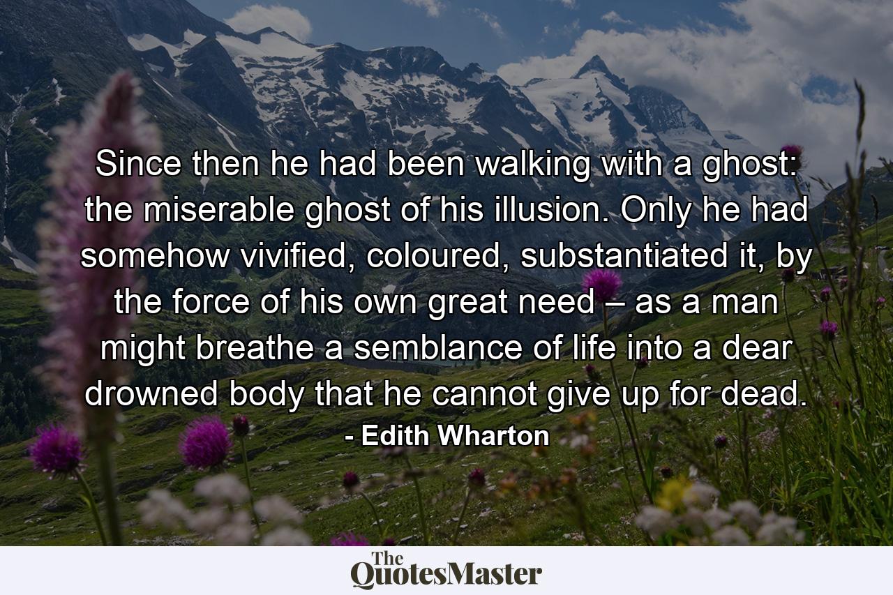 Since then he had been walking with a ghost: the miserable ghost of his illusion. Only he had somehow vivified, coloured, substantiated it, by the force of his own great need – as a man might breathe a semblance of life into a dear drowned body that he cannot give up for dead. - Quote by Edith Wharton