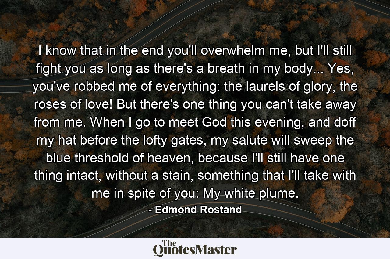 I know that in the end you'll overwhelm me, but I'll still fight you as long as there's a breath in my body... Yes, you've robbed me of everything: the laurels of glory, the roses of love! But there's one thing you can't take away from me. When I go to meet God this evening, and doff my hat before the lofty gates, my salute will sweep the blue threshold of heaven, because I'll still have one thing intact, without a stain, something that I'll take with me in spite of you: My white plume. - Quote by Edmond Rostand