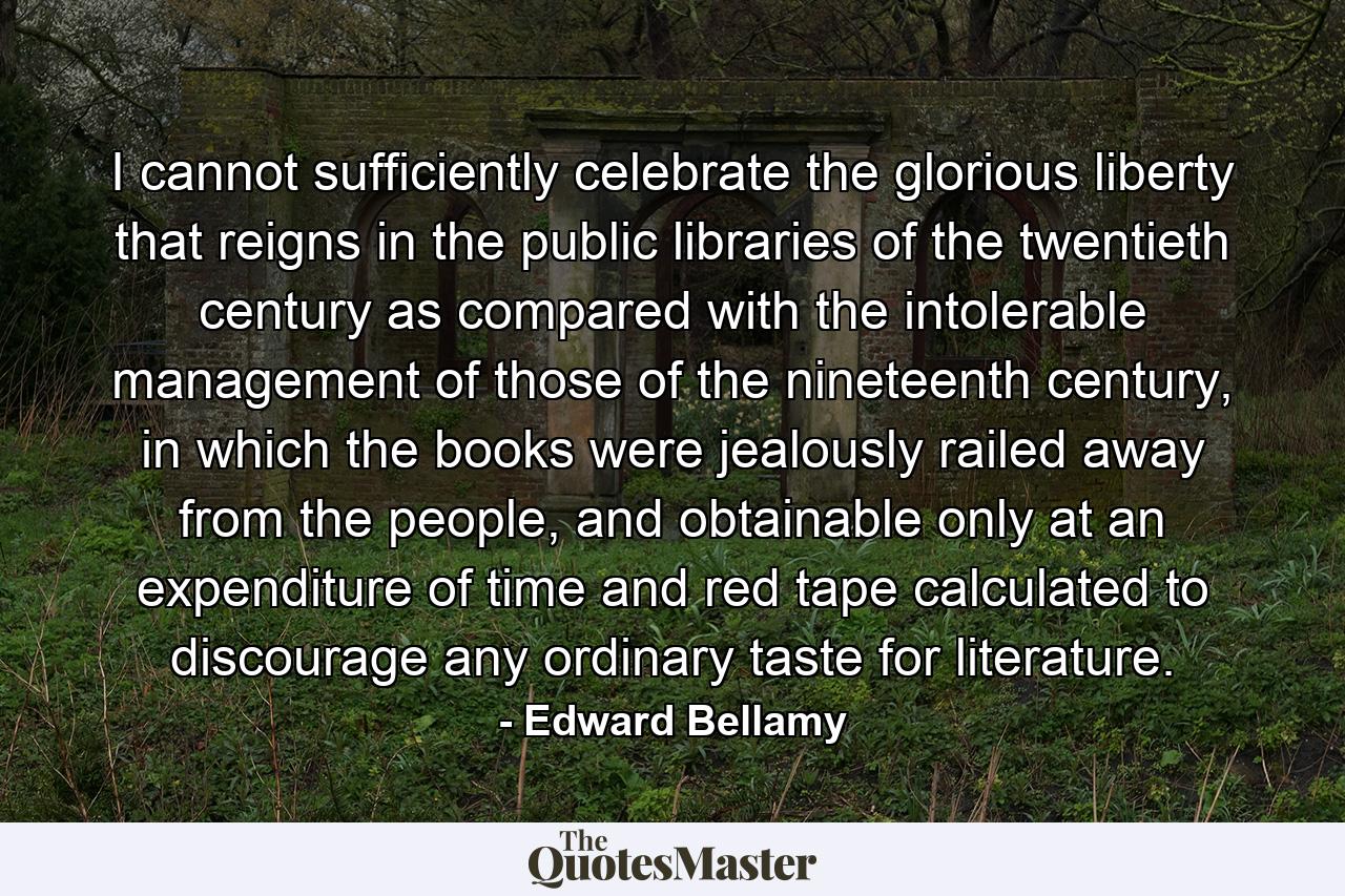 I cannot sufficiently celebrate the glorious liberty that reigns in the public libraries of the twentieth century as compared with the intolerable management of those of the nineteenth century, in which the books were jealously railed away from the people, and obtainable only at an expenditure of time and red tape calculated to discourage any ordinary taste for literature. - Quote by Edward Bellamy