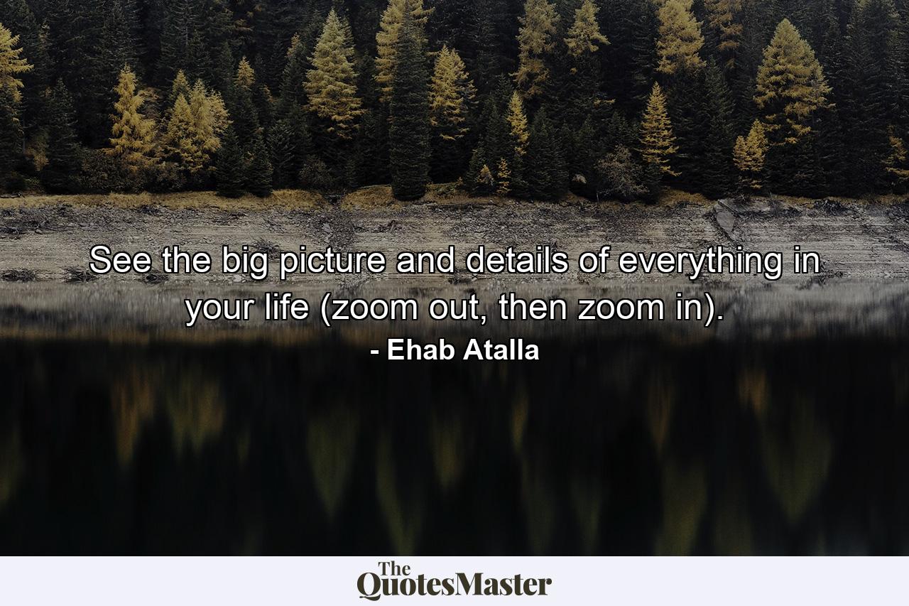 See the big picture and details of everything in your life (zoom out, then zoom in). - Quote by Ehab Atalla