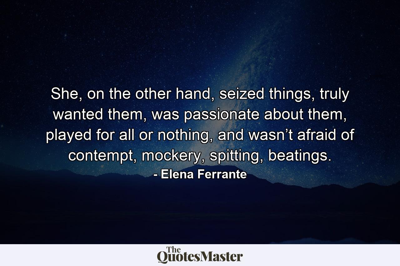 She, on the other hand, seized things, truly wanted them, was passionate about them, played for all or nothing, and wasn’t afraid of contempt, mockery, spitting, beatings. - Quote by Elena Ferrante