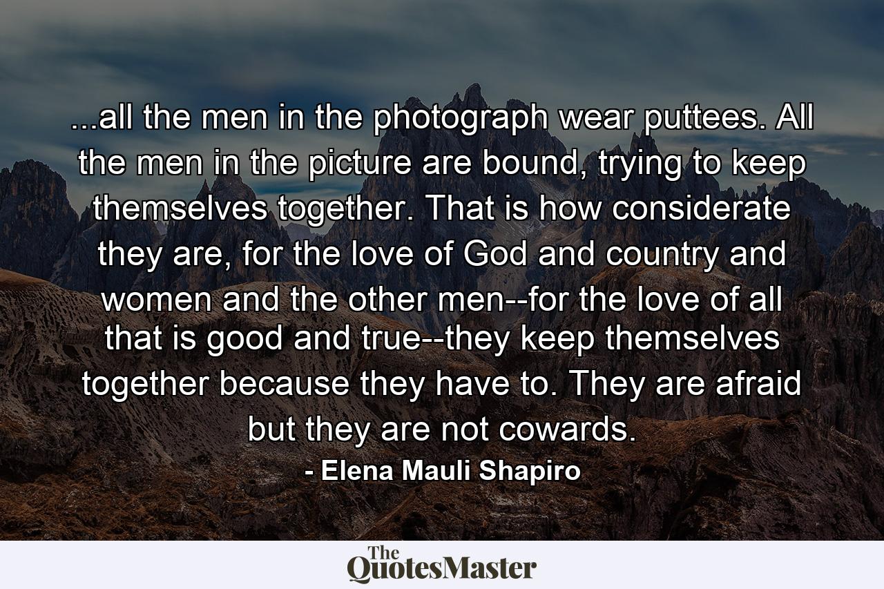 ...all the men in the photograph wear puttees. All the men in the picture are bound, trying to keep themselves together. That is how considerate they are, for the love of God and country and women and the other men--for the love of all that is good and true--they keep themselves together because they have to. They are afraid but they are not cowards. - Quote by Elena Mauli Shapiro