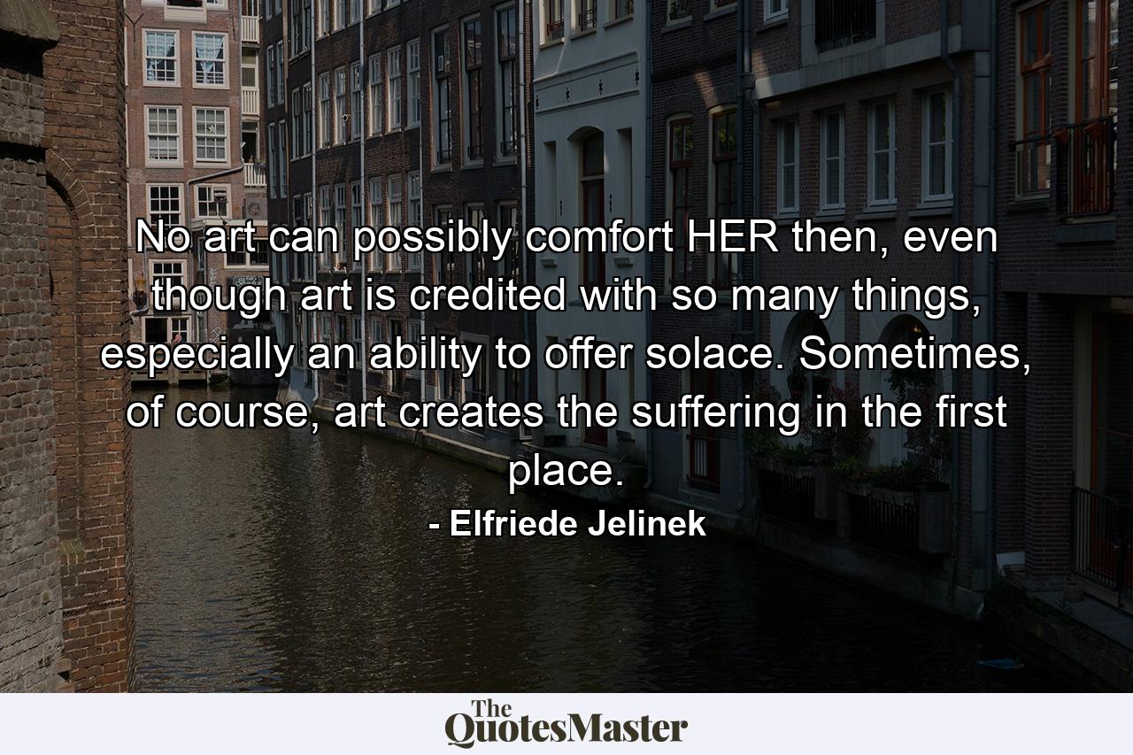 No art can possibly comfort HER then, even though art is credited with so many things, especially an ability to offer solace. Sometimes, of course, art creates the suffering in the first place. - Quote by Elfriede Jelinek