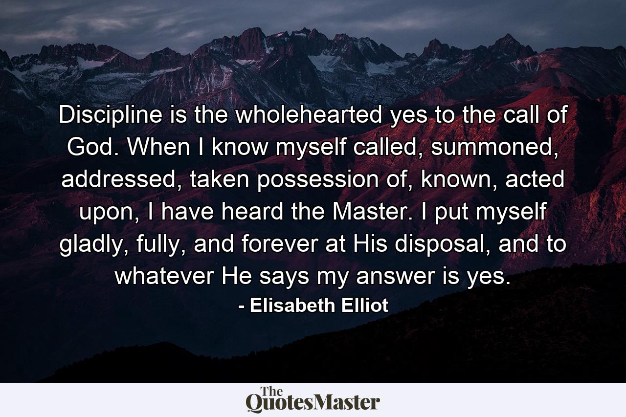 Discipline is the wholehearted yes to the call of God. When I know myself called, summoned, addressed, taken possession of, known, acted upon, I have heard the Master. I put myself gladly, fully, and forever at His disposal, and to whatever He says my answer is yes. - Quote by Elisabeth Elliot