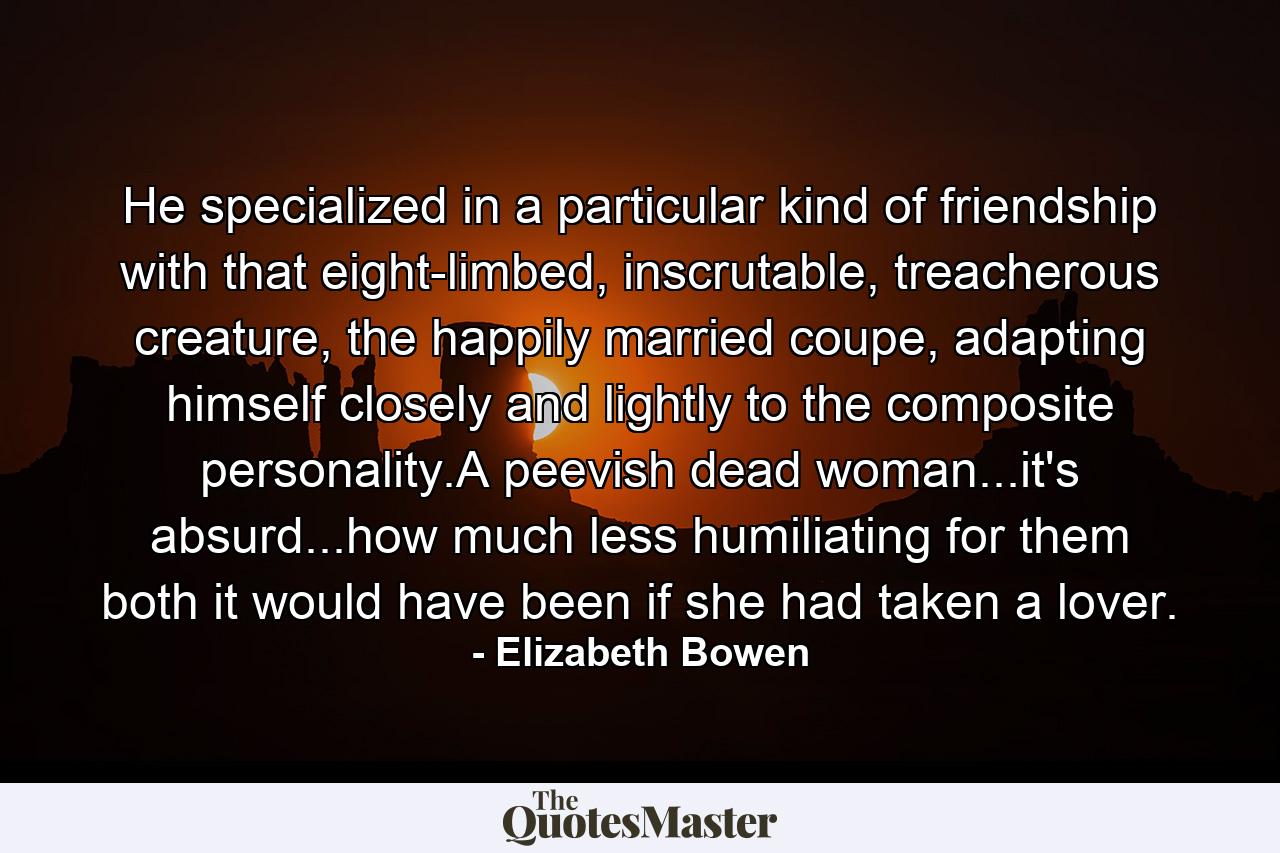 He specialized in a particular kind of friendship with that eight-limbed, inscrutable, treacherous creature, the happily married coupe, adapting himself closely and lightly to the composite personality.A peevish dead woman...it's absurd...how much less humiliating for them both it would have been if she had taken a lover. - Quote by Elizabeth Bowen