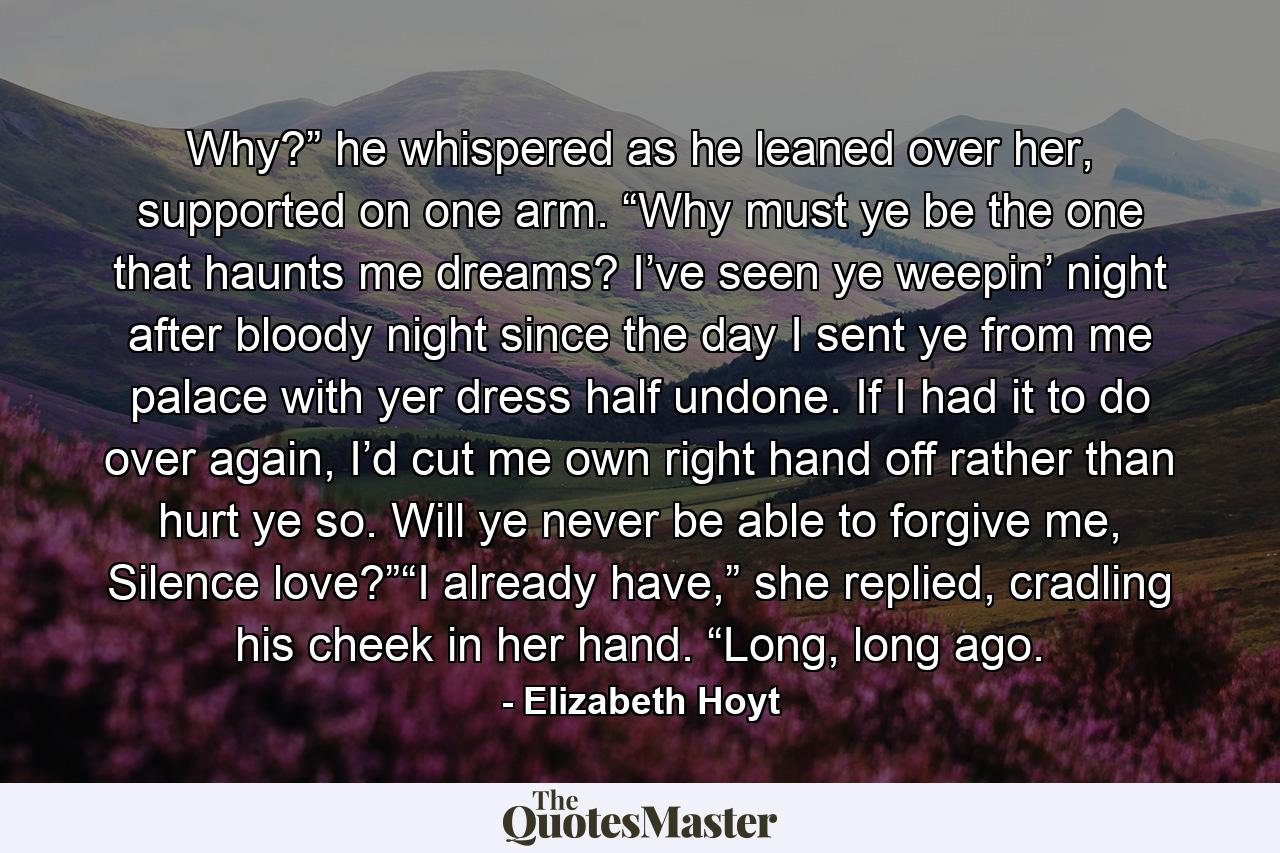 Why?” he whispered as he leaned over her, supported on one arm. “Why must ye be the one that haunts me dreams? I’ve seen ye weepin’ night after bloody night since the day I sent ye from me palace with yer dress half undone. If I had it to do over again, I’d cut me own right hand off rather than hurt ye so. Will ye never be able to forgive me, Silence love?”“I already have,” she replied, cradling his cheek in her hand. “Long, long ago. - Quote by Elizabeth Hoyt