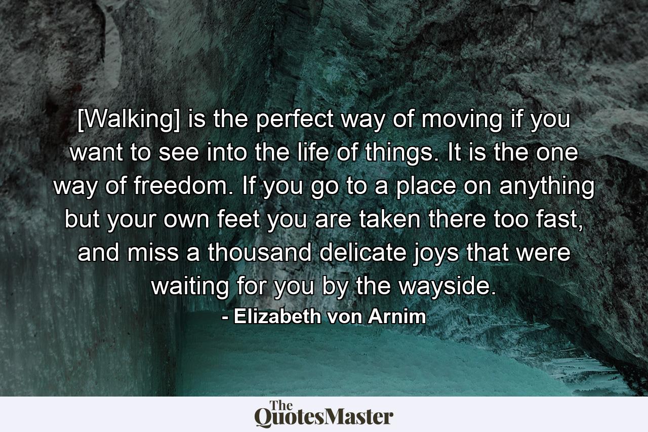 [Walking] is the perfect way of moving if you want to see into the life of things. It is the one way of freedom. If you go to a place on anything but your own feet you are taken there too fast, and miss a thousand delicate joys that were waiting for you by the wayside. - Quote by Elizabeth von Arnim