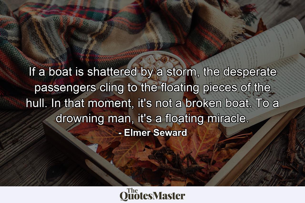 If a boat is shattered by a storm, the desperate passengers cling to the floating pieces of the hull. In that moment, it's not a broken boat. To a drowning man, it's a floating miracle. - Quote by Elmer Seward