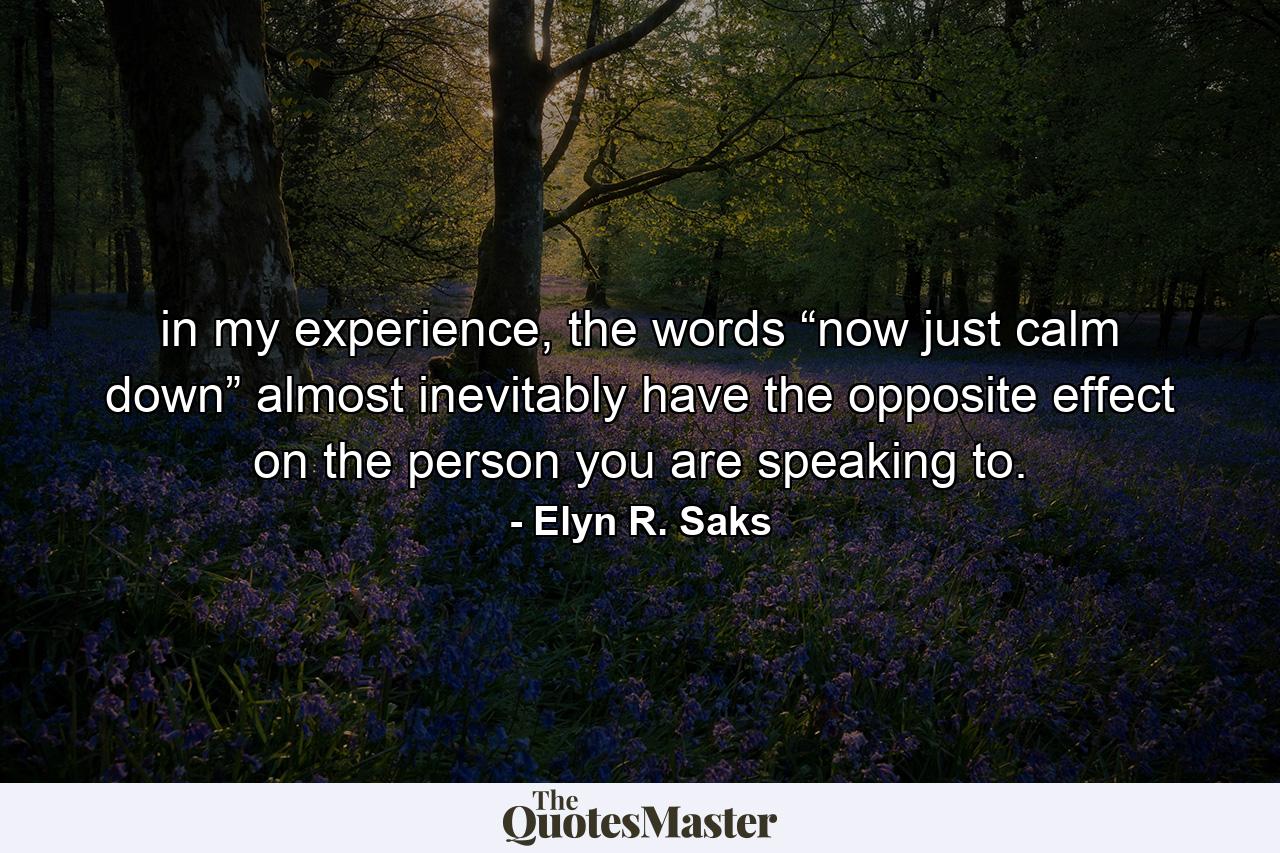 in my experience, the words “now just calm down” almost inevitably have the opposite effect on the person you are speaking to. - Quote by Elyn R. Saks