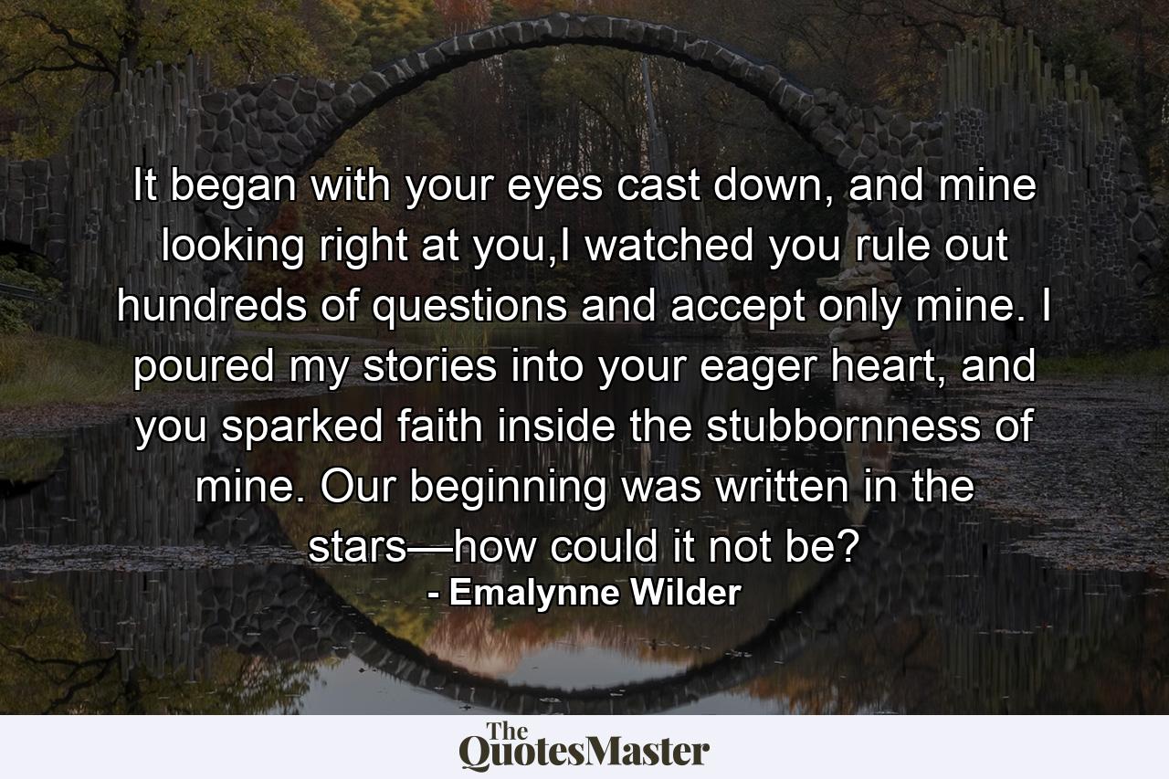 It began with your eyes cast down, and mine looking right at you,I watched you rule out hundreds of questions and accept only mine. I poured my stories into your eager heart, and you sparked faith inside the stubbornness of mine. Our beginning was written in the stars—how could it not be? - Quote by Emalynne Wilder