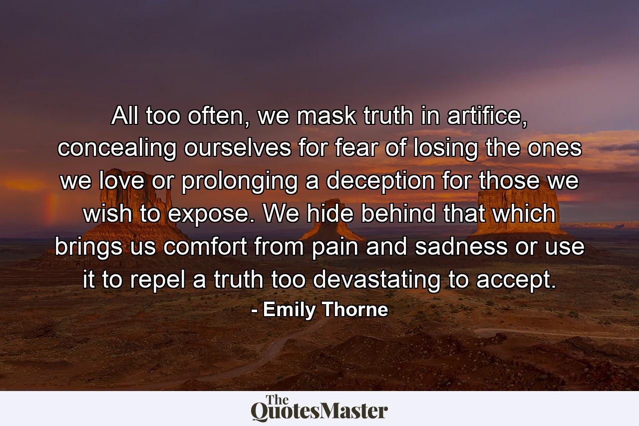 All too often, we mask truth in artifice, concealing ourselves for fear of losing the ones we love or prolonging a deception for those we wish to expose. We hide behind that which brings us comfort from pain and sadness or use it to repel a truth too devastating to accept. - Quote by Emily Thorne