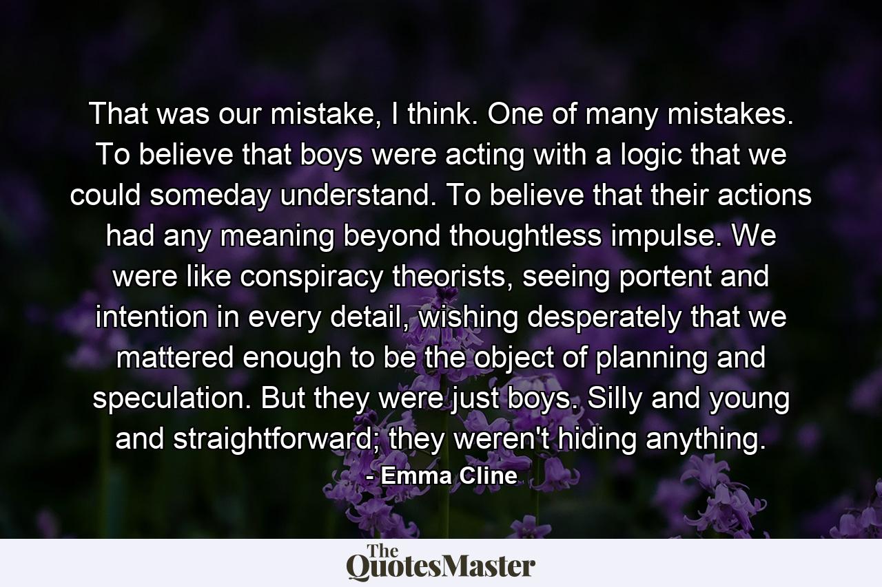 That was our mistake, I think. One of many mistakes. To believe that boys were acting with a logic that we could someday understand. To believe that their actions had any meaning beyond thoughtless impulse. We were like conspiracy theorists, seeing portent and intention in every detail, wishing desperately that we mattered enough to be the object of planning and speculation. But they were just boys. Silly and young and straightforward; they weren't hiding anything. - Quote by Emma Cline