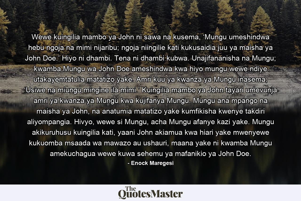 Wewe kuingilia mambo ya John ni sawa na kusema, ‘Mungu umeshindwa hebu ngoja na mimi nijaribu; ngoja niingilie kati kukusaidia juu ya maisha ya John Doe.’ Hiyo ni dhambi. Tena ni dhambi kubwa. Unajifananisha na Mungu; kwamba Mungu wa John Doe ameshindwa kwa hiyo mungu wewe ndiye utakayemtatulia matatizo yake. Amri kuu ya kwanza ya Mungu inasema, ‘Usiwe na miungu mingine ila mimi.’ Kuingilia mambo ya John tayari umevunja amri ya kwanza ya Mungu kwa kujifanya Mungu. Mungu ana mpango na maisha ya John, na anatumia matatizo yake kumfikisha kwenye takdiri aliyompangia. Hivyo, wewe si Mungu, acha Mungu afanye kazi yake. Mungu akikuruhusu kuingilia kati, yaani John akiamua kwa hiari yake mwenyewe kukuomba msaada wa mawazo au ushauri, maana yake ni kwamba Mungu amekuchagua wewe kuwa sehemu ya mafanikio ya John Doe. - Quote by Enock Maregesi