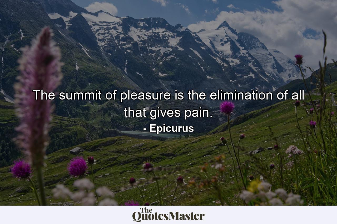 The summit of pleasure is the elimination of all that gives pain. - Quote by Epicurus