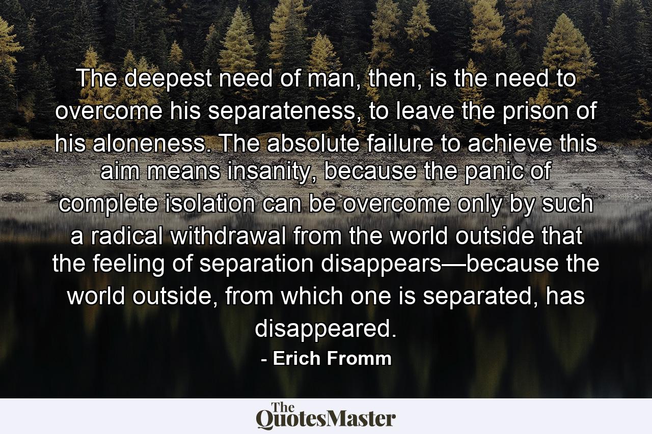 The deepest need of man, then, is the need to overcome his separateness, to leave the prison of his aloneness. The absolute failure to achieve this aim means insanity, because the panic of complete isolation can be overcome only by such a radical withdrawal from the world outside that the feeling of separation disappears—because the world outside, from which one is separated, has disappeared. - Quote by Erich Fromm