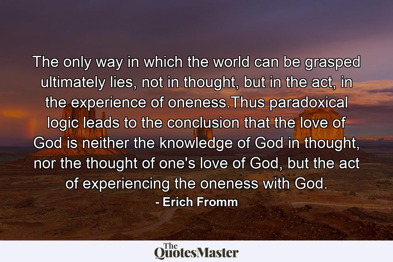 The only way in which the world can be grasped ultimately lies, not in thought, but in the act, in the experience of oneness.Thus paradoxical logic leads to the conclusion that the love of God is neither the knowledge of God in thought, nor the thought of one's love of God, but the act of experiencing the oneness with God. - Quote by Erich Fromm