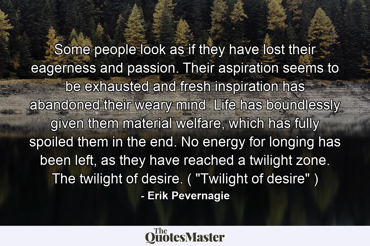 Some people look as if they have lost their eagerness and passion. Their aspiration seems to be exhausted and fresh inspiration has abandoned their weary mind. Life has boundlessly given them material welfare, which has fully spoiled them in the end. No energy for longing has been left, as they have reached a twilight zone. The twilight of desire. ( 