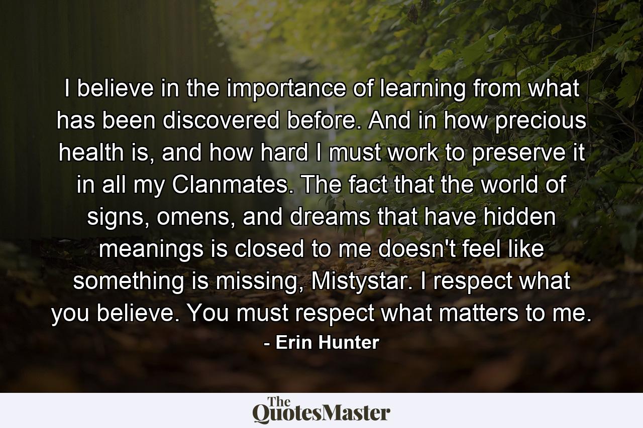 I believe in the importance of learning from what has been discovered before. And in how precious health is, and how hard I must work to preserve it in all my Clanmates. The fact that the world of signs, omens, and dreams that have hidden meanings is closed to me doesn't feel like something is missing, Mistystar. I respect what you believe. You must respect what matters to me. - Quote by Erin Hunter