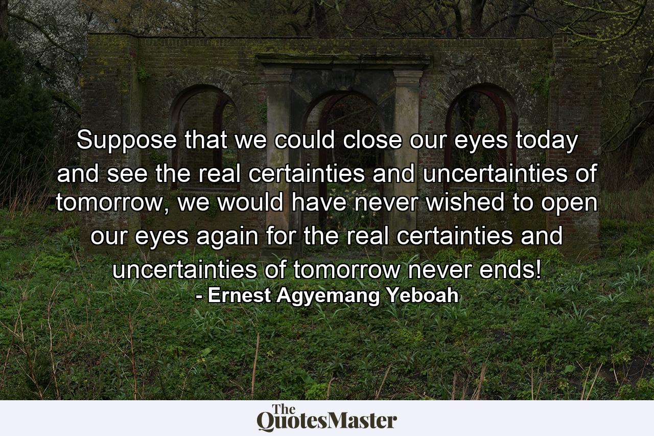 Suppose that we could close our eyes today and see the real certainties and uncertainties of tomorrow, we would have never wished to open our eyes again for the real certainties and uncertainties of tomorrow never ends! - Quote by Ernest Agyemang Yeboah