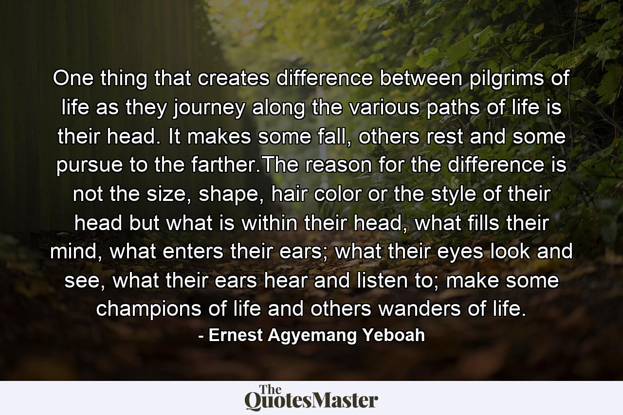 One thing that creates difference between pilgrims of life as they journey along the various paths of life is their head. It makes some fall, others rest and some pursue to the farther.The reason for the difference is not the size, shape, hair color or the style of their head but what is within their head, what fills their mind, what enters their ears; what their eyes look and see, what their ears hear and listen to; make some champions of life and others wanders of life. - Quote by Ernest Agyemang Yeboah