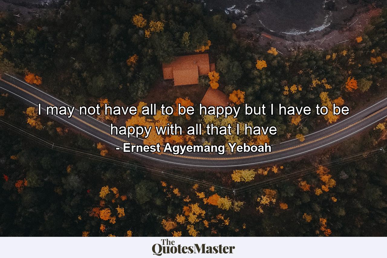 I may not have all to be happy but I have to be happy with all that I have - Quote by Ernest Agyemang Yeboah