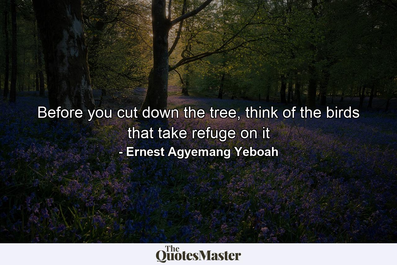 Before you cut down the tree, think of the birds that take refuge on it - Quote by Ernest Agyemang Yeboah