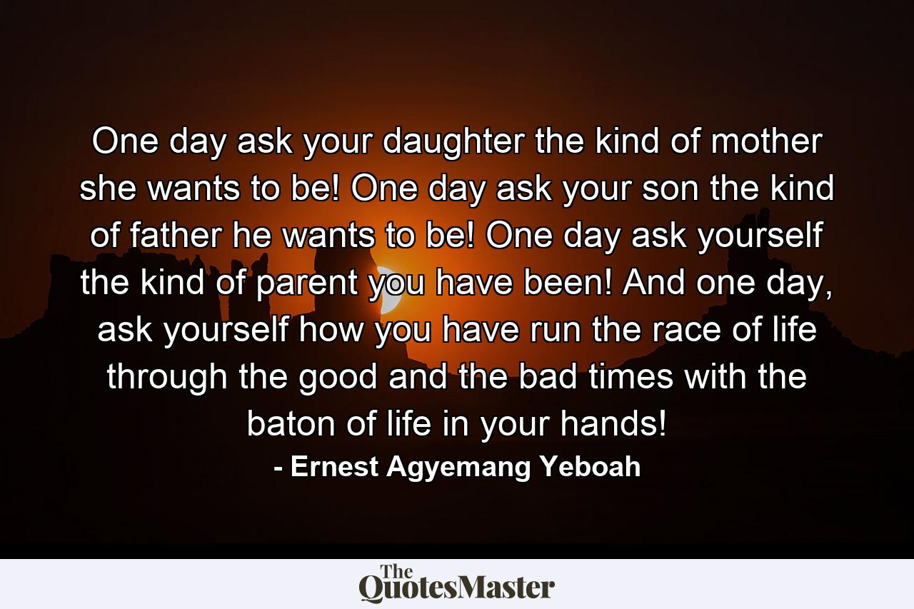 One day ask your daughter the kind of mother she wants to be! One day ask your son the kind of father he wants to be! One day ask yourself the kind of parent you have been! And one day, ask yourself how you have run the race of life through the good and the bad times with the baton of life in your hands! - Quote by Ernest Agyemang Yeboah