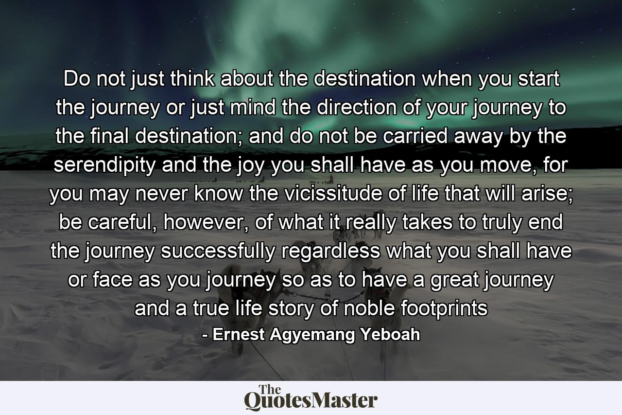 Do not just think about the destination when you start the journey or just mind the direction of your journey to the final destination; and do not be carried away by the serendipity and the joy you shall have as you move, for you may never know the vicissitude of life that will arise; be careful, however, of what it really takes to truly end the journey successfully regardless what you shall have or face as you journey so as to have a great journey and a true life story of noble footprints - Quote by Ernest Agyemang Yeboah