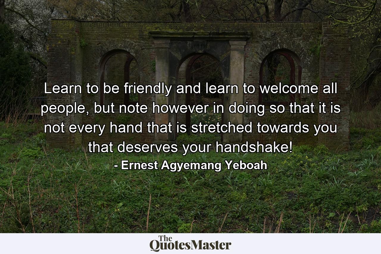 Learn to be friendly and learn to welcome all people, but note however in doing so that it is not every hand that is stretched towards you that deserves your handshake! - Quote by Ernest Agyemang Yeboah