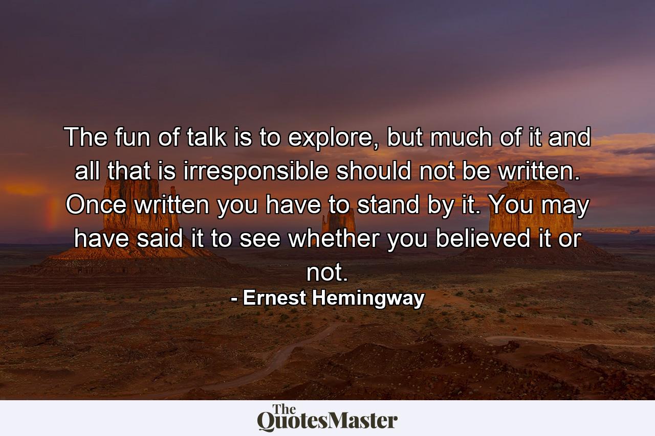 The fun of talk is to explore, but much of it and all that is irresponsible should not be written. Once written you have to stand by it. You may have said it to see whether you believed it or not. - Quote by Ernest Hemingway