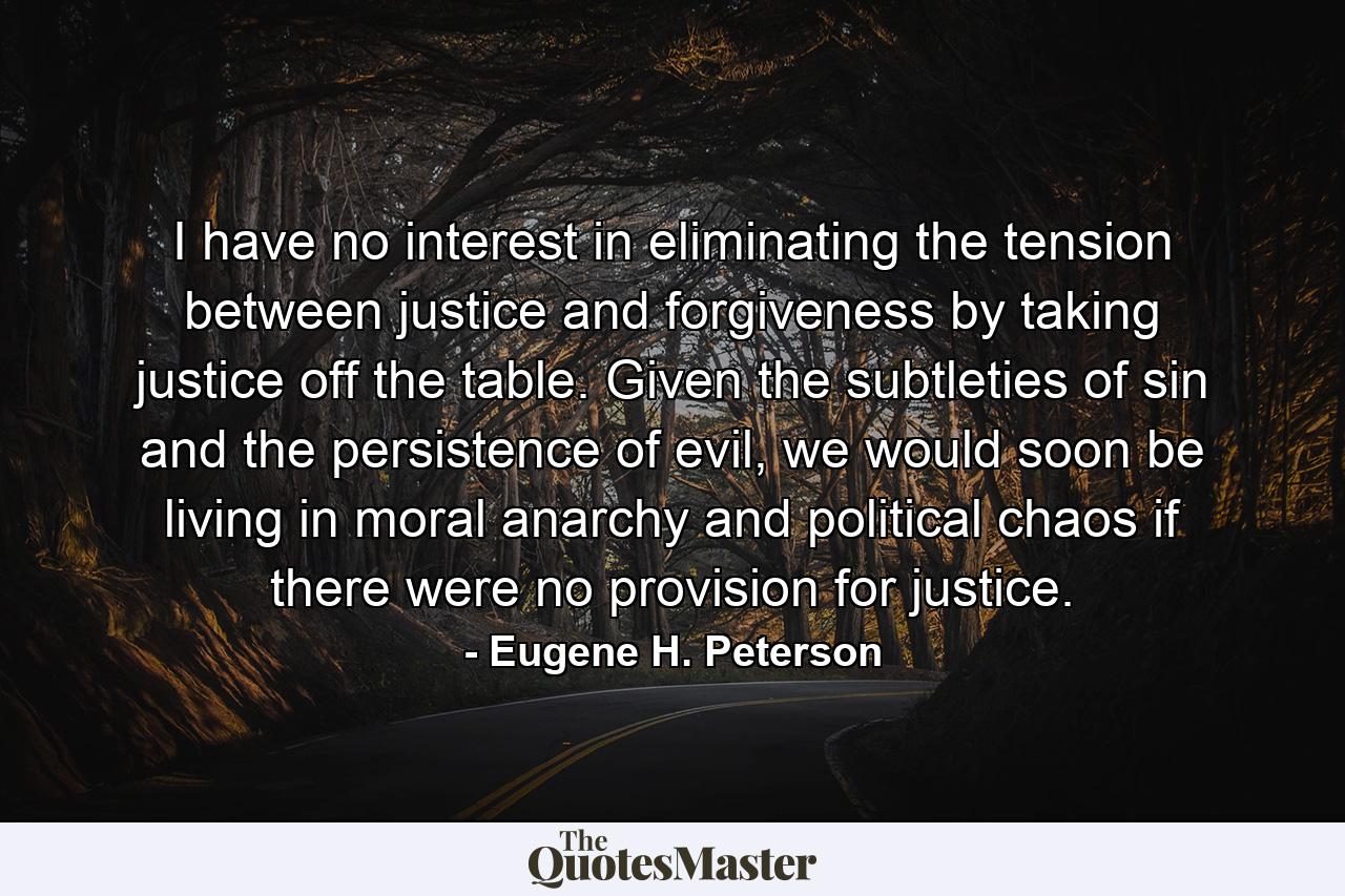 I have no interest in eliminating the tension between justice and forgiveness by taking justice off the table. Given the subtleties of sin and the persistence of evil, we would soon be living in moral anarchy and political chaos if there were no provision for justice. - Quote by Eugene H. Peterson