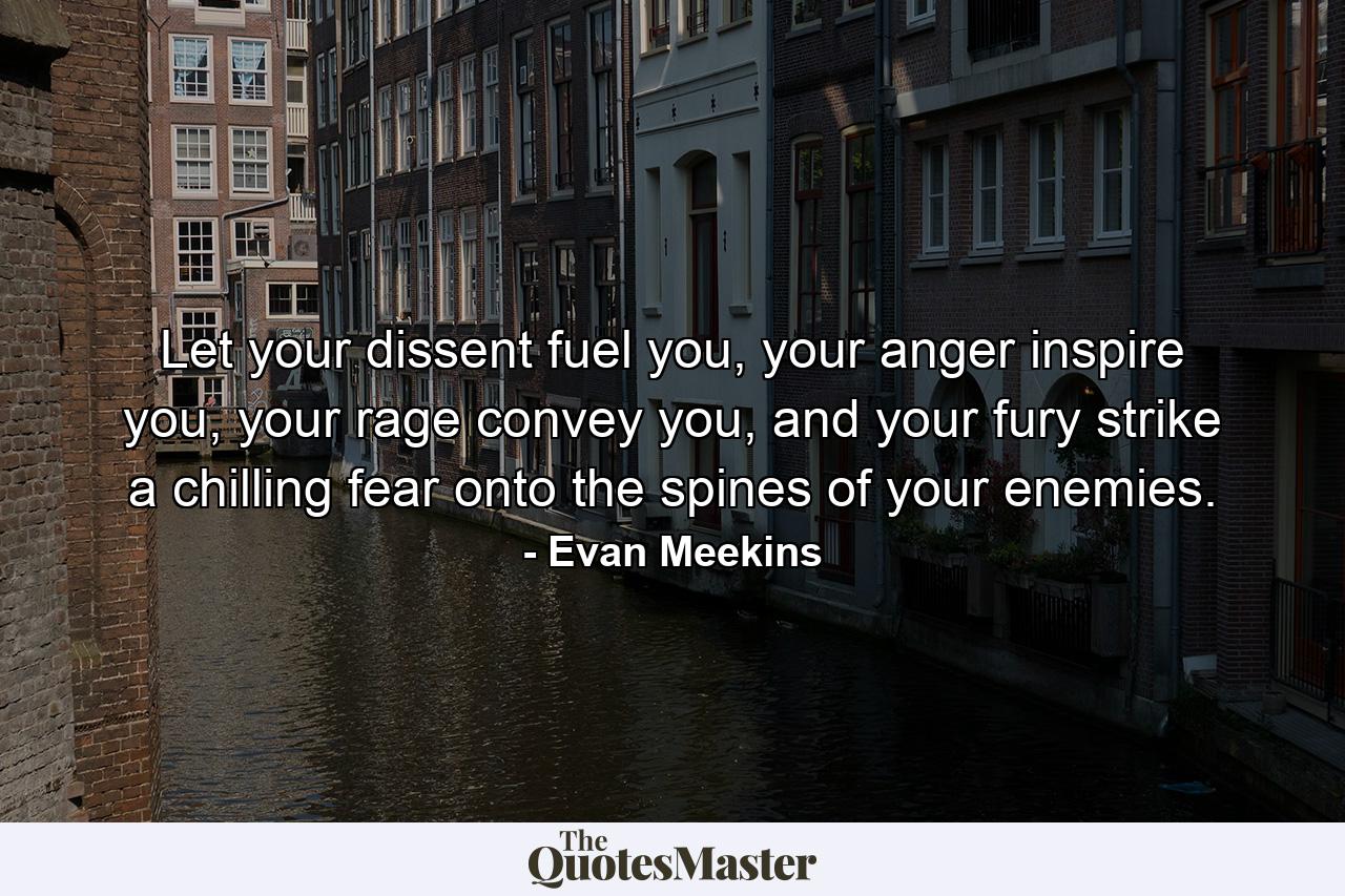 Let your dissent fuel you, your anger inspire you, your rage convey you, and your fury strike a chilling fear onto the spines of your enemies. - Quote by Evan Meekins