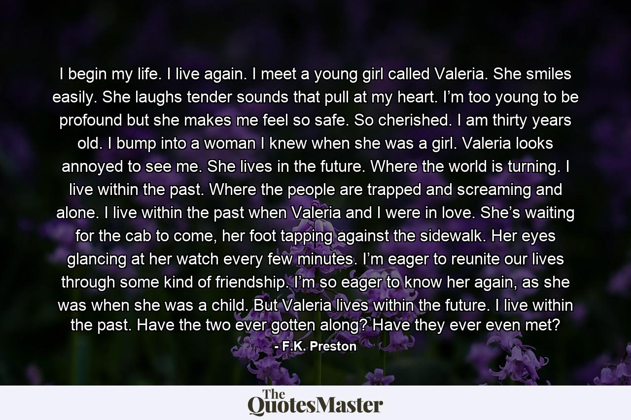 I begin my life. I live again. I meet a young girl called Valeria. She smiles easily. She laughs tender sounds that pull at my heart. I’m too young to be profound but she makes me feel so safe. So cherished. I am thirty years old. I bump into a woman I knew when she was a girl. Valeria looks annoyed to see me. She lives in the future. Where the world is turning. I live within the past. Where the people are trapped and screaming and alone. I live within the past when Valeria and I were in love. She’s waiting for the cab to come, her foot tapping against the sidewalk. Her eyes glancing at her watch every few minutes. I’m eager to reunite our lives through some kind of friendship. I’m so eager to know her again, as she was when she was a child. But Valeria lives within the future. I live within the past. Have the two ever gotten along? Have they ever even met? - Quote by F.K. Preston