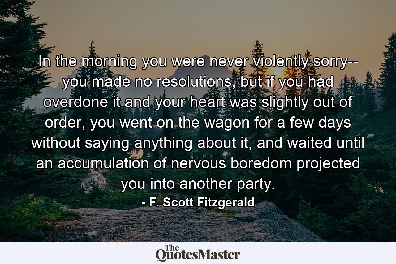 In the morning you were never violently sorry-- you made no resolutions, but if you had overdone it and your heart was slightly out of order, you went on the wagon for a few days without saying anything about it, and waited until an accumulation of nervous boredom projected you into another party. - Quote by F. Scott Fitzgerald