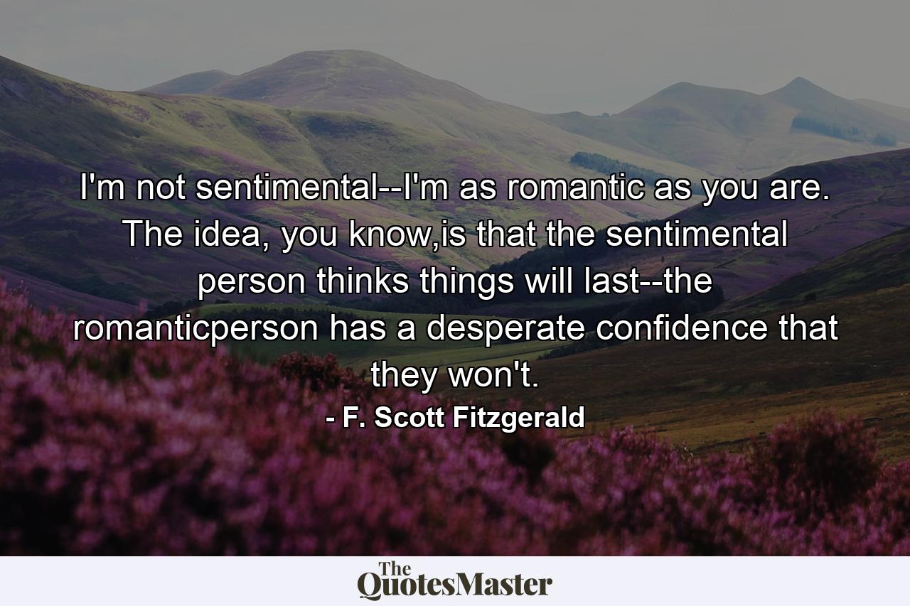 I'm not sentimental--I'm as romantic as you are. The idea, you know,is that the sentimental person thinks things will last--the romanticperson has a desperate confidence that they won't. - Quote by F. Scott Fitzgerald