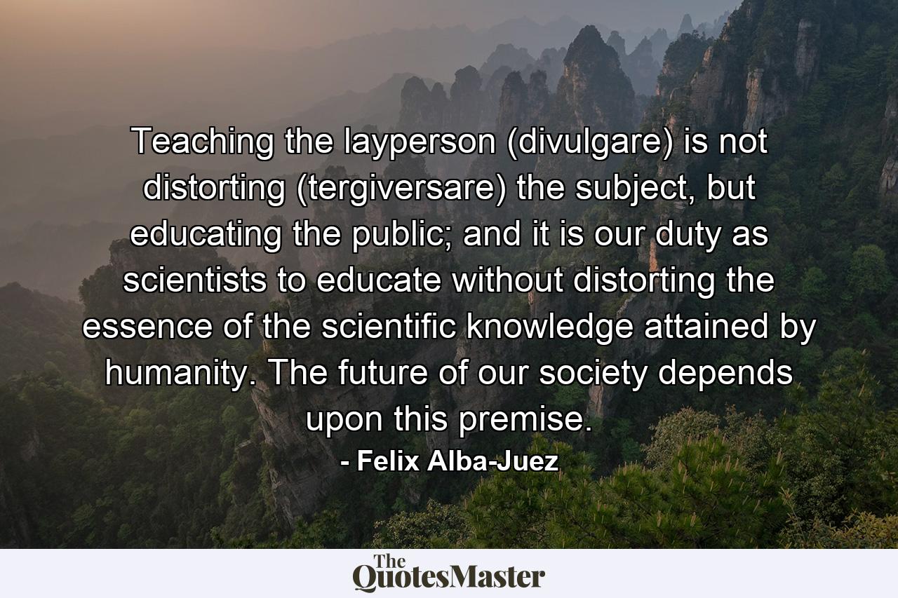 Teaching the layperson (divulgare) is not distorting (tergiversare) the subject, but educating the public; and it is our duty as scientists to educate without distorting the essence of the scientific knowledge attained by humanity. The future of our society depends upon this premise. - Quote by Felix Alba-Juez