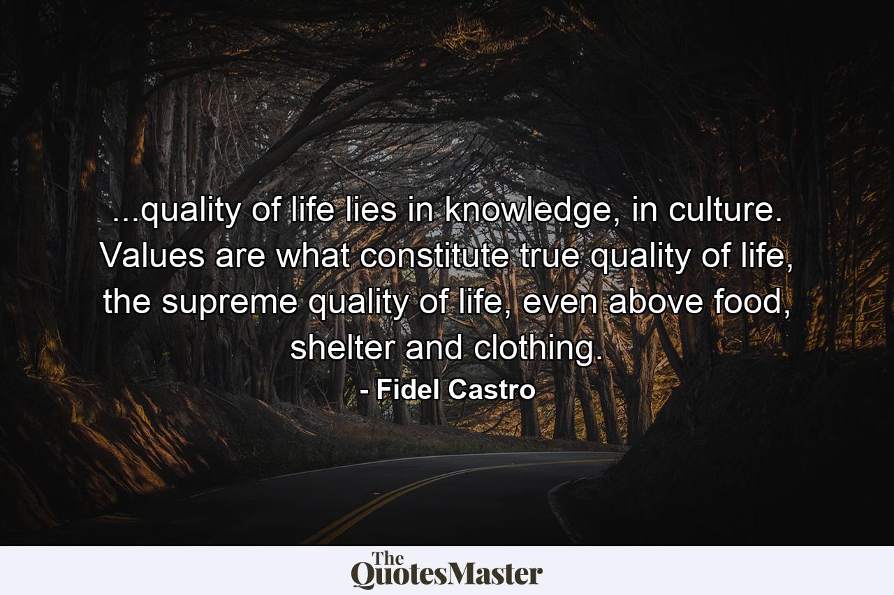 ...quality of life lies in knowledge, in culture. Values are what constitute true quality of life, the supreme quality of life, even above food, shelter and clothing. - Quote by Fidel Castro