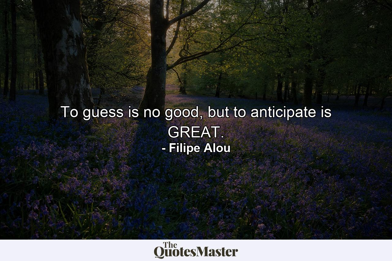 To guess is no good, but to anticipate is GREAT. - Quote by Filipe Alou