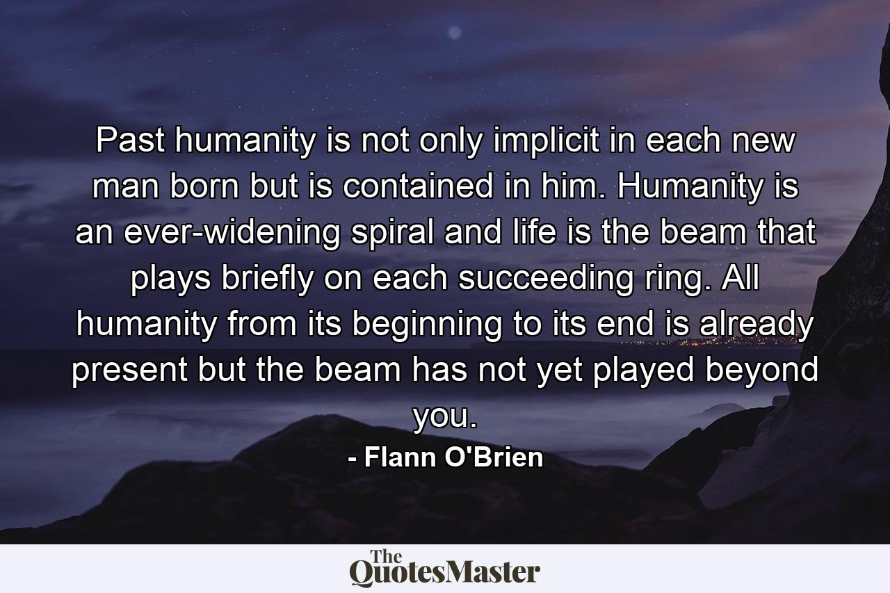 Past humanity is not only implicit in each new man born but is contained in him. Humanity is an ever-widening spiral and life is the beam that plays briefly on each succeeding ring. All humanity from its beginning to its end is already present but the beam has not yet played beyond you. - Quote by Flann O'Brien