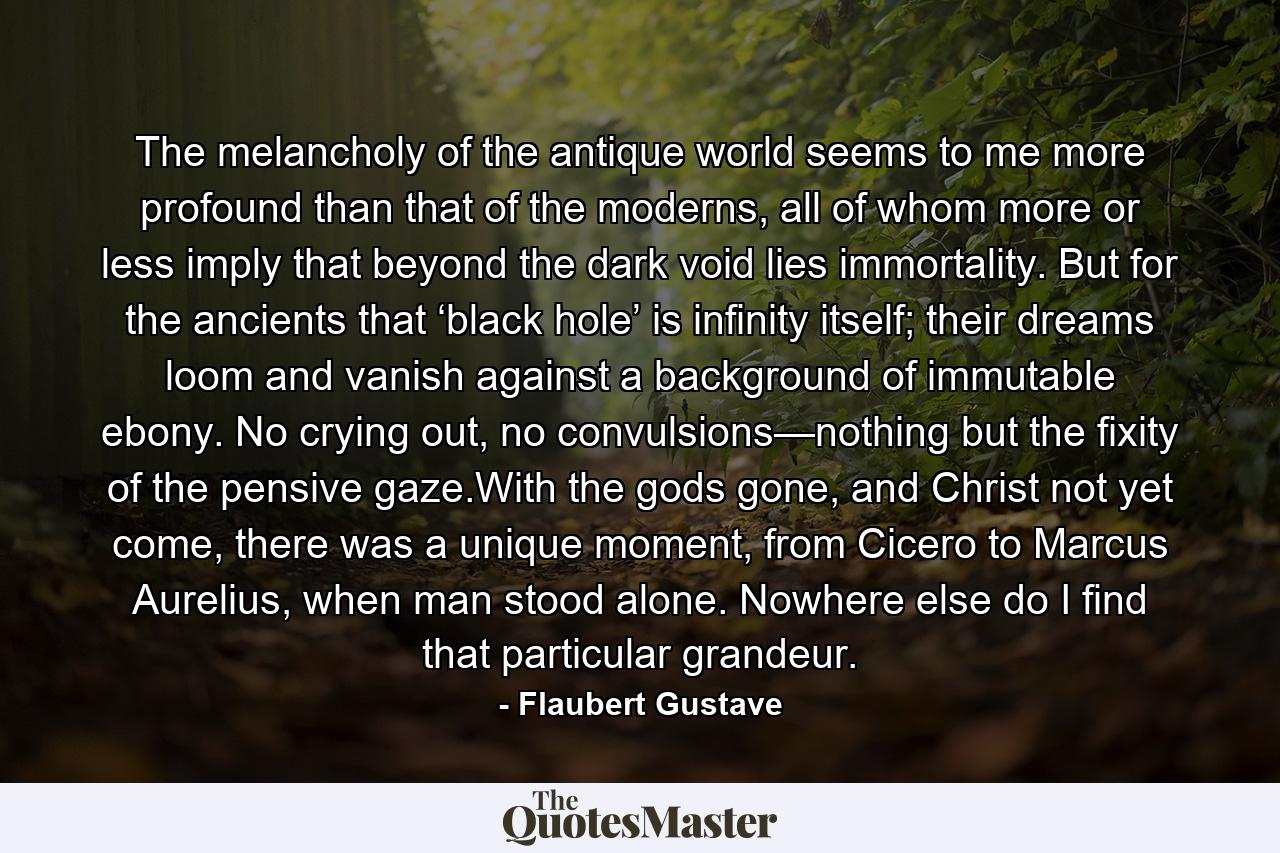 The melancholy of the antique world seems to me more profound than that of the moderns, all of whom more or less imply that beyond the dark void lies immortality. But for the ancients that ‘black hole’ is infinity itself; their dreams loom and vanish against a background of immutable ebony. No crying out, no convulsions—nothing but the fixity of the pensive gaze.With the gods gone, and Christ not yet come, there was a unique moment, from Cicero to Marcus Aurelius, when man stood alone. Nowhere else do I find that particular grandeur. - Quote by Flaubert Gustave