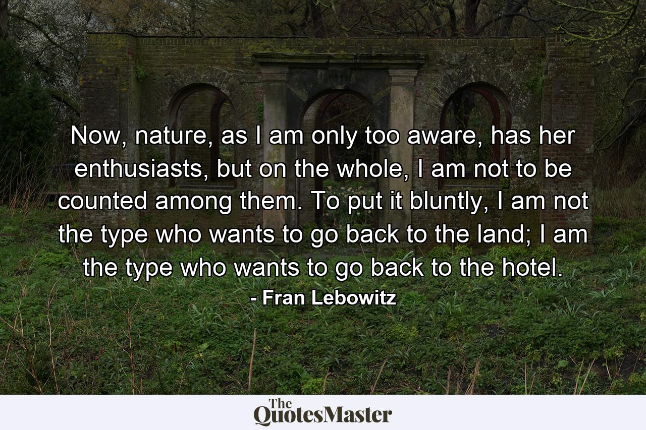 Now, nature, as I am only too aware, has her enthusiasts, but on the whole, I am not to be counted among them. To put it bluntly, I am not the type who wants to go back to the land; I am the type who wants to go back to the hotel. - Quote by Fran Lebowitz