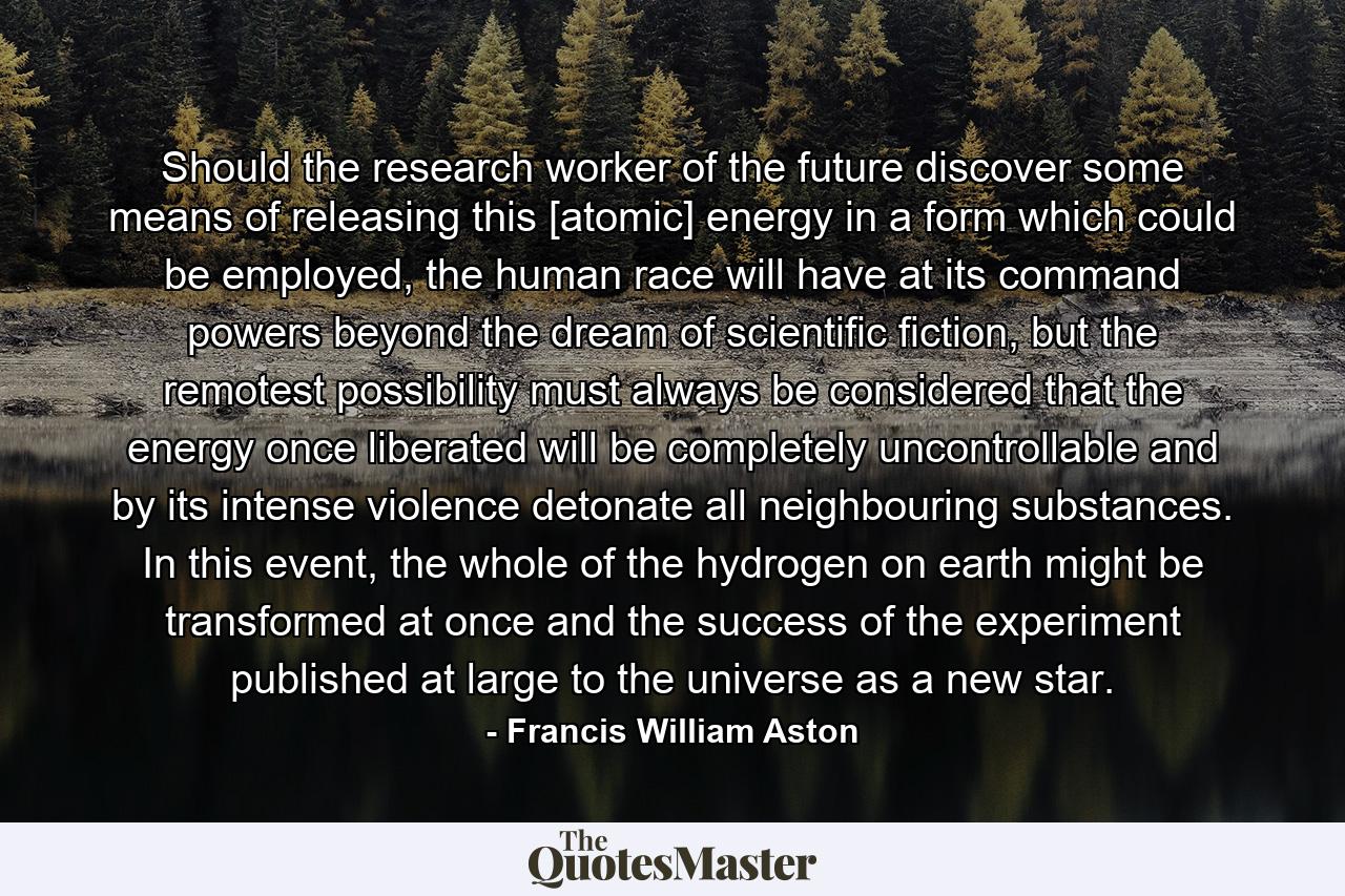 Should the research worker of the future discover some means of releasing this [atomic] energy in a form which could be employed, the human race will have at its command powers beyond the dream of scientific fiction, but the remotest possibility must always be considered that the energy once liberated will be completely uncontrollable and by its intense violence detonate all neighbouring substances. In this event, the whole of the hydrogen on earth might be transformed at once and the success of the experiment published at large to the universe as a new star. - Quote by Francis William Aston