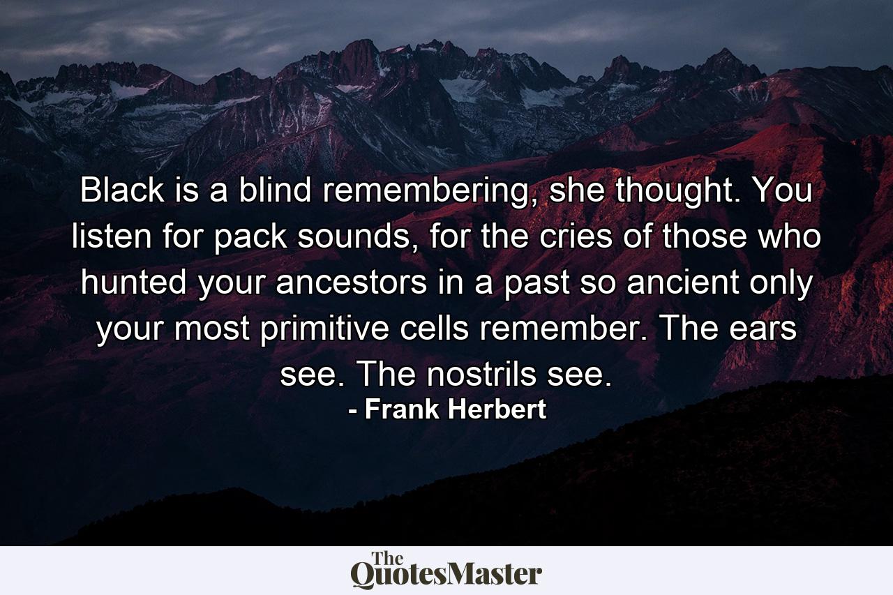 Black is a blind remembering, she thought. You listen for pack sounds, for the cries of those who hunted your ancestors in a past so ancient only your most primitive cells remember. The ears see. The nostrils see. - Quote by Frank Herbert