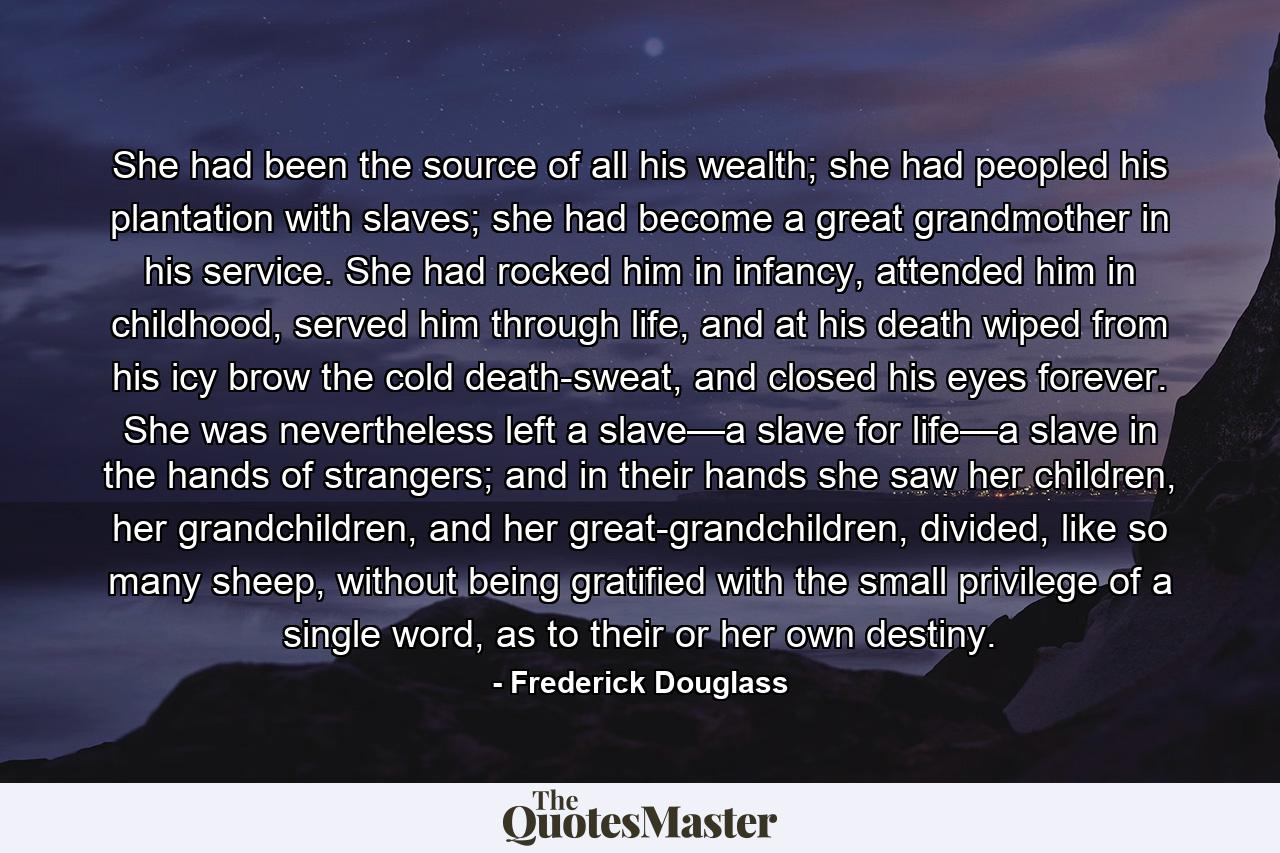 She had been the source of all his wealth; she had peopled his plantation with slaves; she had become a great grandmother in his service. She had rocked him in infancy, attended him in childhood, served him through life, and at his death wiped from his icy brow the cold death-sweat, and closed his eyes forever. She was nevertheless left a slave—a slave for life—a slave in the hands of strangers; and in their hands she saw her children, her grandchildren, and her great-grandchildren, divided, like so many sheep, without being gratified with the small privilege of a single word, as to their or her own destiny. - Quote by Frederick Douglass