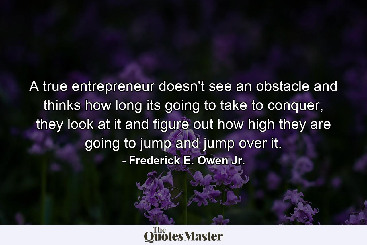 A true entrepreneur doesn't see an obstacle and thinks how long its going to take to conquer, they look at it and figure out how high they are going to jump and jump over it. - Quote by Frederick E. Owen Jr.