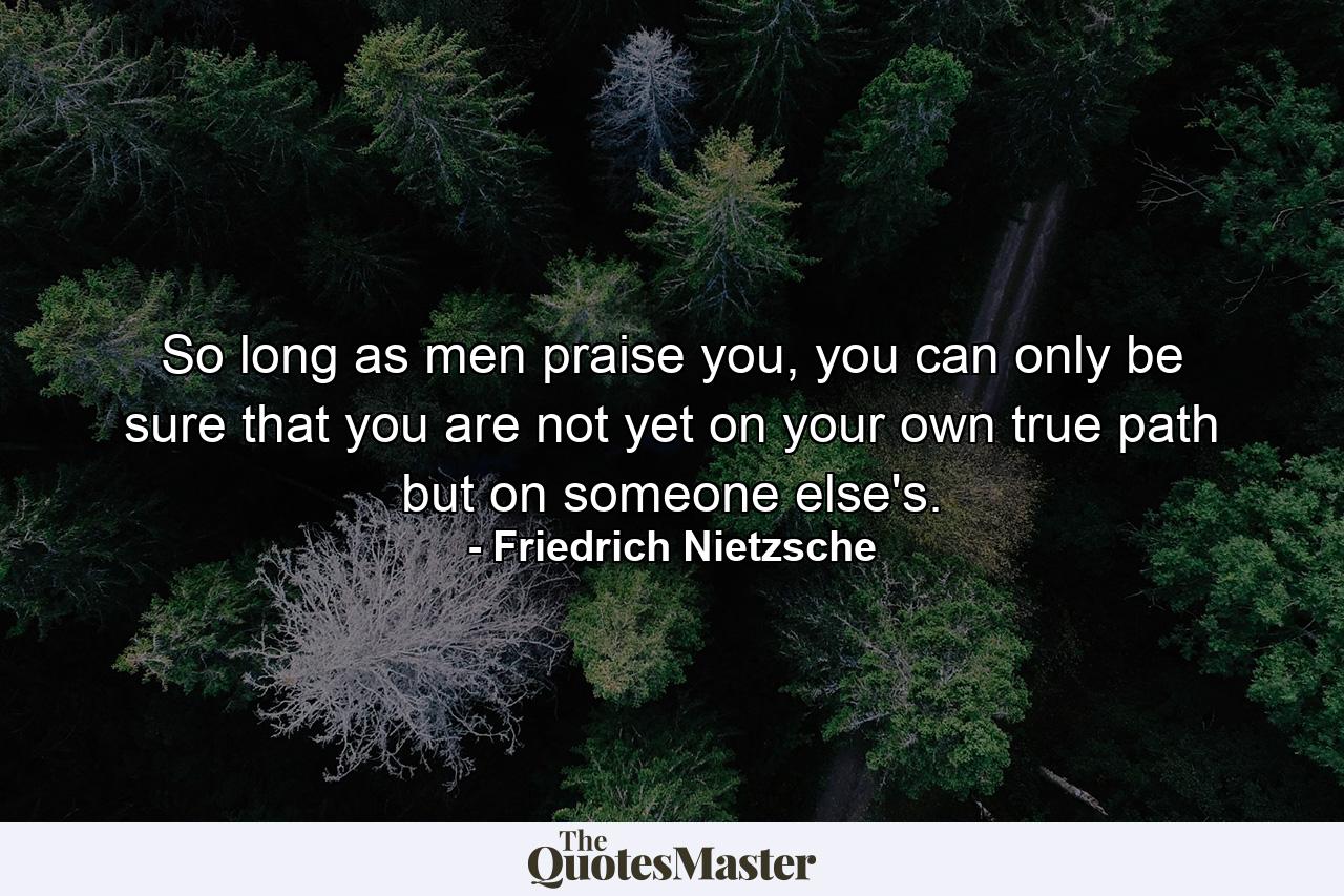 So long as men praise you, you can only be sure that you are not yet on your own true path but on someone else's. - Quote by Friedrich Nietzsche