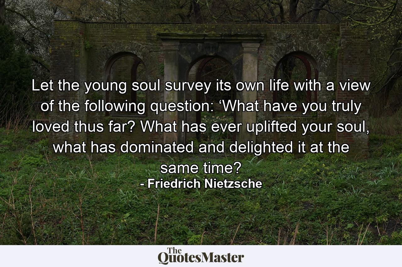 Let the young soul survey its own life with a view of the following question: ‘What have you truly loved thus far? What has ever uplifted your soul, what has dominated and delighted it at the same time? - Quote by Friedrich Nietzsche