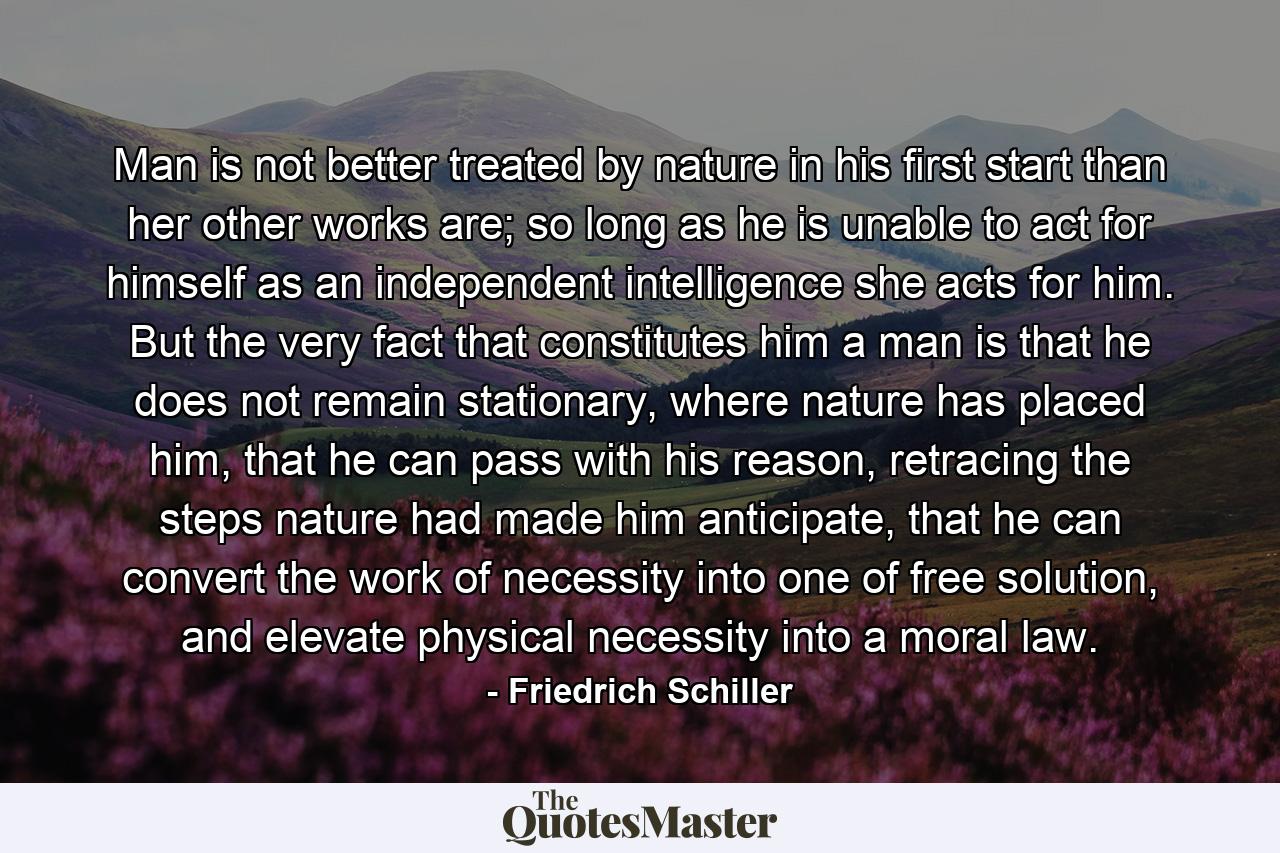 Man is not better treated by nature in his first start than her other works are; so long as he is unable to act for himself as an independent intelligence she acts for him. But the very fact that constitutes him a man is that he does not remain stationary, where nature has placed him, that he can pass with his reason, retracing the steps nature had made him anticipate, that he can convert the work of necessity into one of free solution, and elevate physical necessity into a moral law. - Quote by Friedrich Schiller