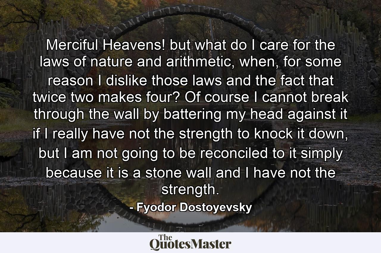 Merciful Heavens! but what do I care for the laws of nature and arithmetic, when, for some reason I dislike those laws and the fact that twice two makes four? Of course I cannot break through the wall by battering my head against it if I really have not the strength to knock it down, but I am not going to be reconciled to it simply because it is a stone wall and I have not the strength. - Quote by Fyodor Dostoyevsky