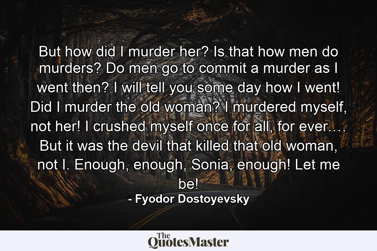 But how did I murder her? Is that how men do murders? Do men go to commit a murder as I went then? I will tell you some day how I went! Did I murder the old woman? I murdered myself, not her! I crushed myself once for all, for ever.… But it was the devil that killed that old woman, not I. Enough, enough, Sonia, enough! Let me be! - Quote by Fyodor Dostoyevsky